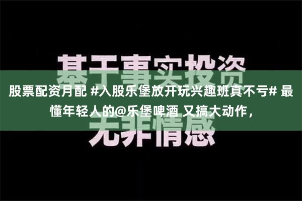 股票配资月配 #入股乐堡放开玩兴趣班真不亏# 最懂年轻人的@乐堡啤酒 又搞大动作，