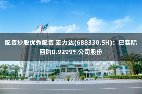 配资炒股优秀配资 宏力达(688330.SH)：已实际回购0.9299%公司股份