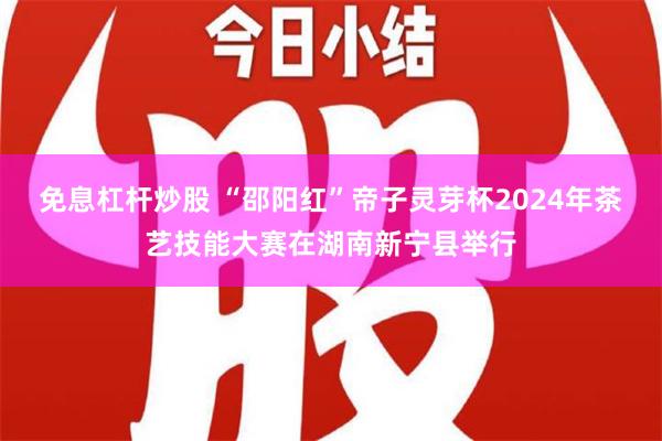 免息杠杆炒股 “邵阳红”帝子灵芽杯2024年茶艺技能大赛在湖南新宁县举行