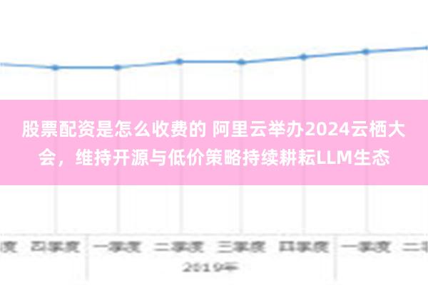 股票配资是怎么收费的 阿里云举办2024云栖大会，维持开源与低价策略持续耕耘LLM生态