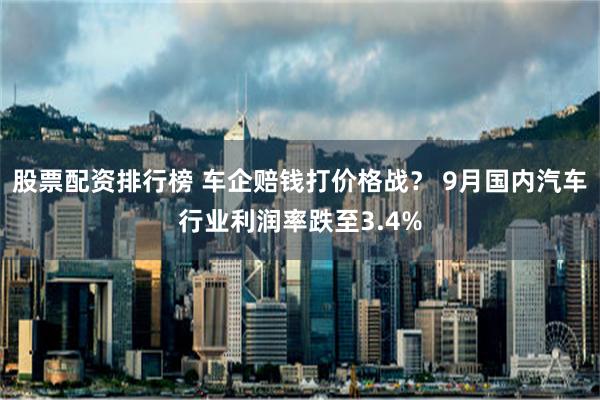 股票配资排行榜 车企赔钱打价格战？ 9月国内汽车行业利润率跌至3.4%