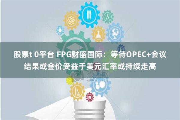 股票t 0平台 FPG财盛国际：等待OPEC+会议结果或金价受益于美元汇率或持续走高