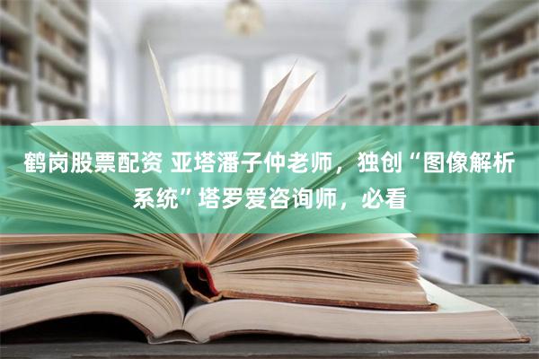 鹤岗股票配资 亚塔潘子仲老师，独创“图像解析系统”塔罗爱咨询师，必看