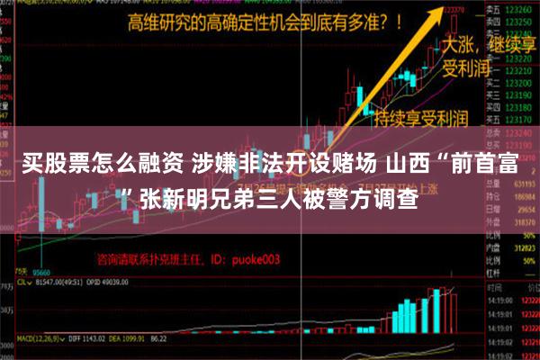 买股票怎么融资 涉嫌非法开设赌场 山西“前首富”张新明兄弟三人被警方调查