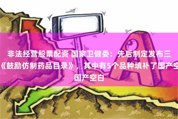 非法经营股票配资 国家卫健委：先后制定发布三批《鼓励仿制药品目录》，其中有5个品种填补了国产空白