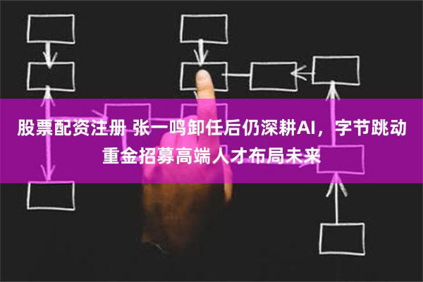 股票配资注册 张一鸣卸任后仍深耕AI，字节跳动重金招募高端人才布局未来