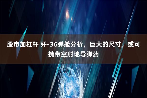 股市加杠杆 歼-36弹舱分析，巨大的尺寸，或可携带空射地导弹药