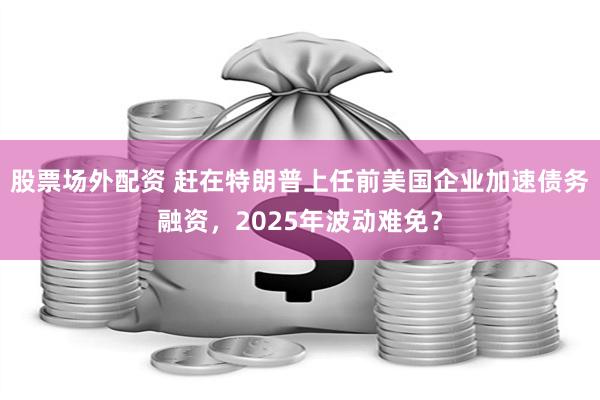 股票场外配资 赶在特朗普上任前美国企业加速债务融资，2025年波动难免？